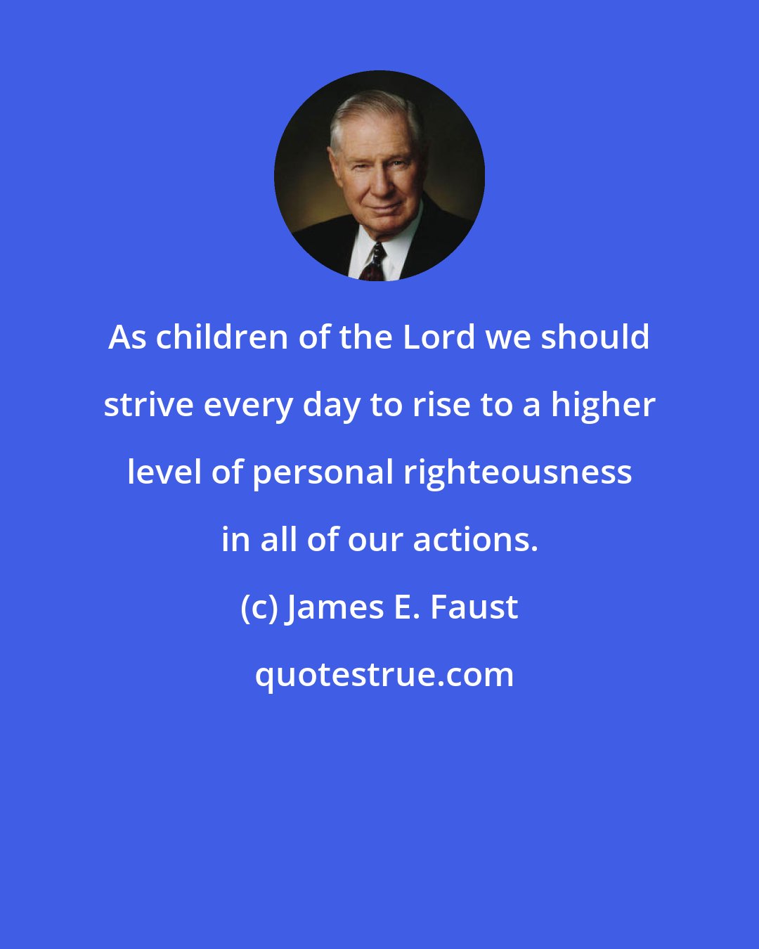 James E. Faust: As children of the Lord we should strive every day to rise to a higher level of personal righteousness in all of our actions.