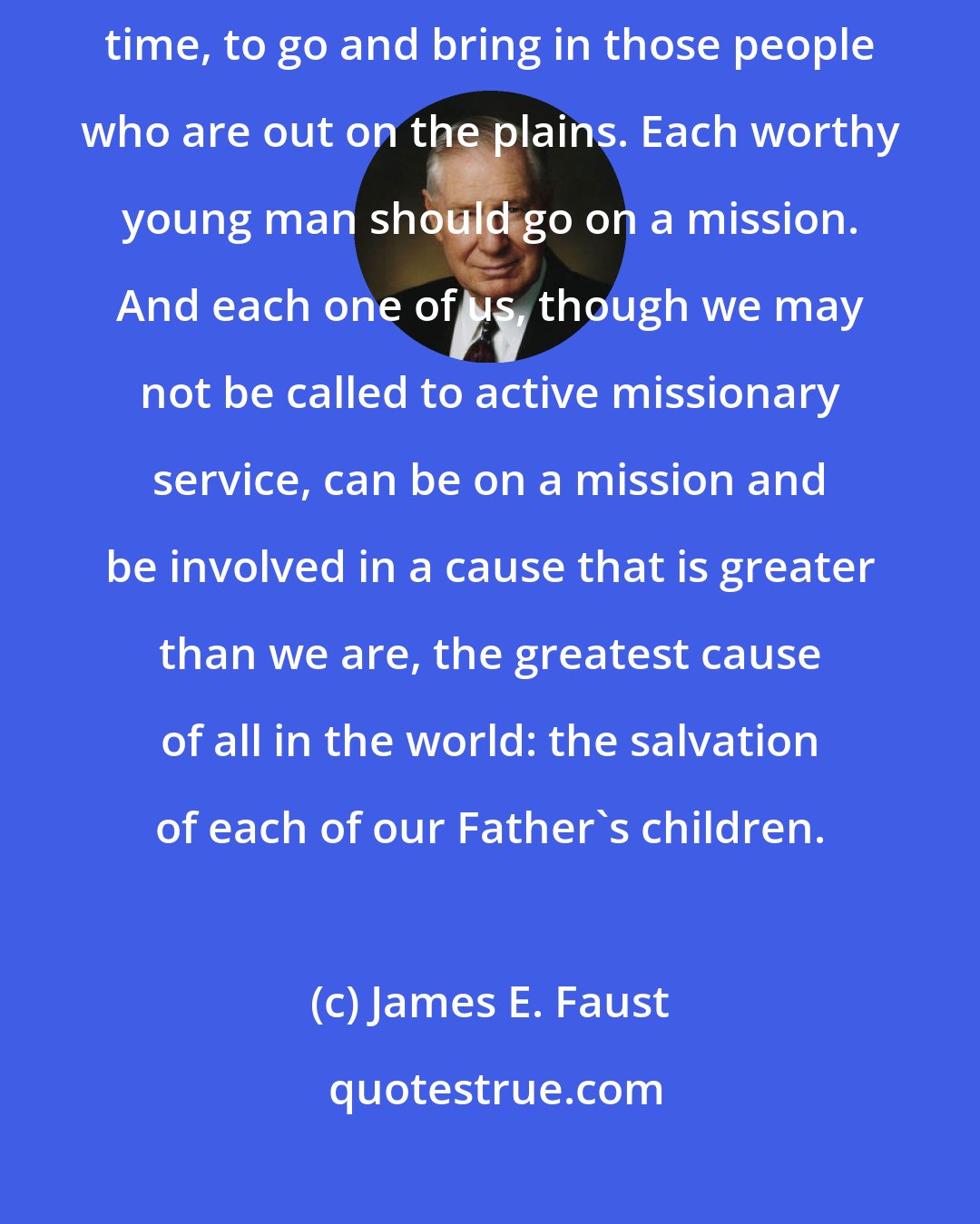 James E. Faust: Now, I think our prophet today is telling all of us, in this day and time, to go and bring in those people who are out on the plains. Each worthy young man should go on a mission. And each one of us, though we may not be called to active missionary service, can be on a mission and be involved in a cause that is greater than we are, the greatest cause of all in the world: the salvation of each of our Father's children.