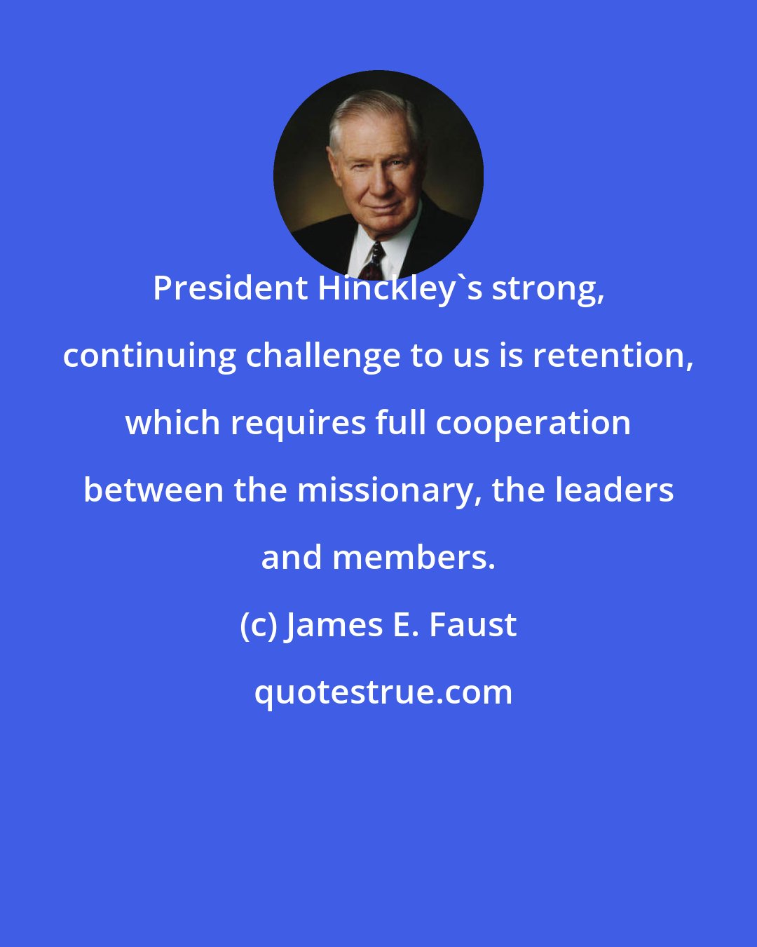 James E. Faust: President Hinckley's strong, continuing challenge to us is retention, which requires full cooperation between the missionary, the leaders and members.