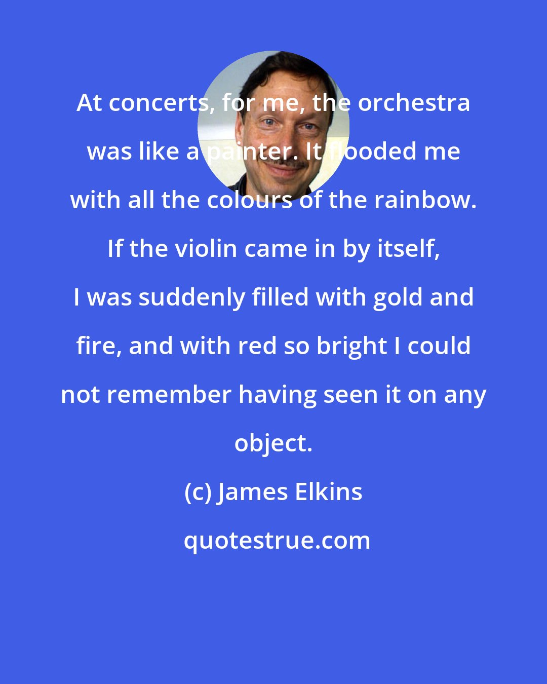 James Elkins: At concerts, for me, the orchestra was like a painter. It flooded me with all the colours of the rainbow. If the violin came in by itself, I was suddenly filled with gold and fire, and with red so bright I could not remember having seen it on any object.