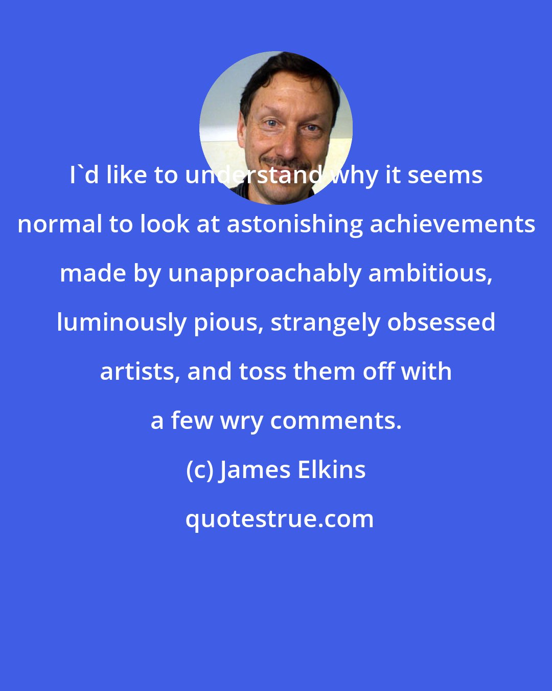 James Elkins: I'd like to understand why it seems normal to look at astonishing achievements made by unapproachably ambitious, luminously pious, strangely obsessed artists, and toss them off with a few wry comments.
