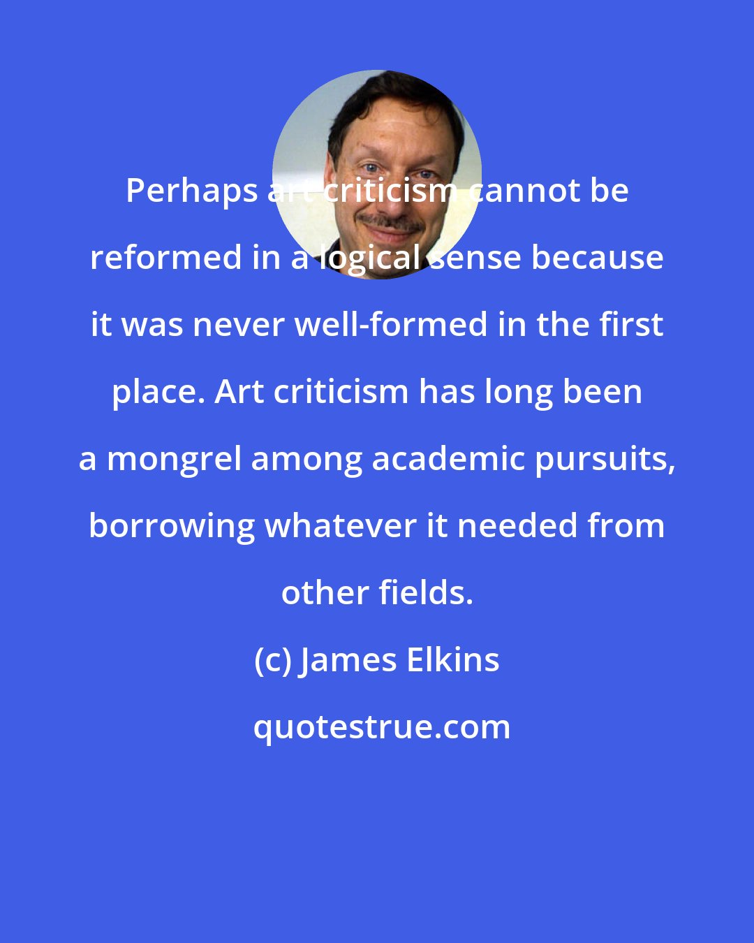 James Elkins: Perhaps art criticism cannot be reformed in a logical sense because it was never well-formed in the first place. Art criticism has long been a mongrel among academic pursuits, borrowing whatever it needed from other fields.