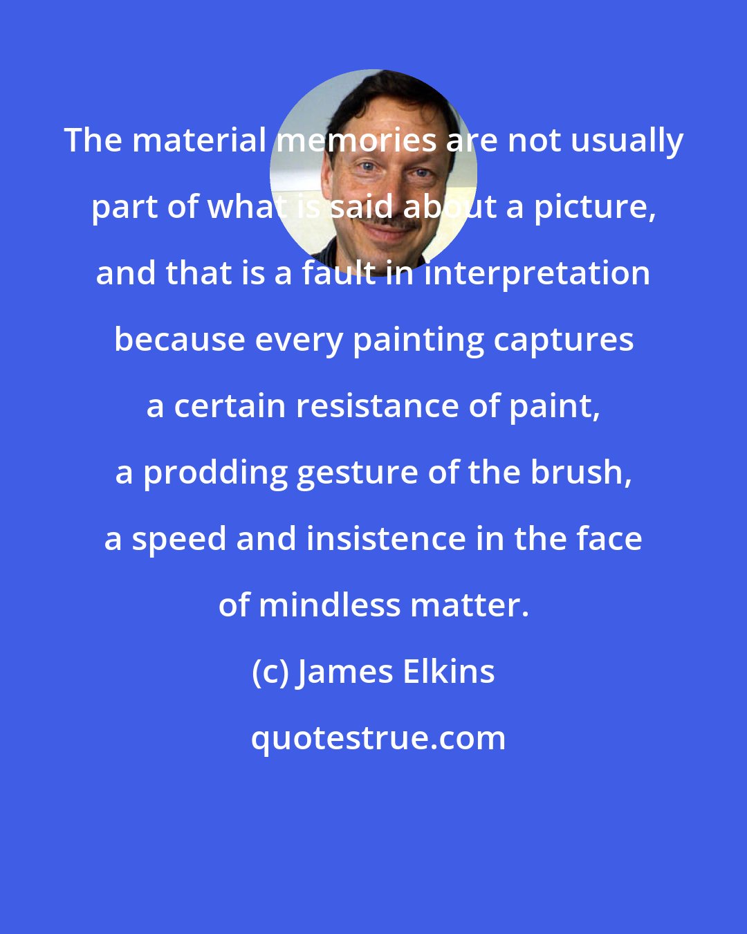 James Elkins: The material memories are not usually part of what is said about a picture, and that is a fault in interpretation because every painting captures a certain resistance of paint, a prodding gesture of the brush, a speed and insistence in the face of mindless matter.