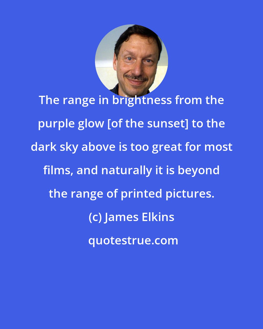 James Elkins: The range in brightness from the purple glow [of the sunset] to the dark sky above is too great for most films, and naturally it is beyond the range of printed pictures.