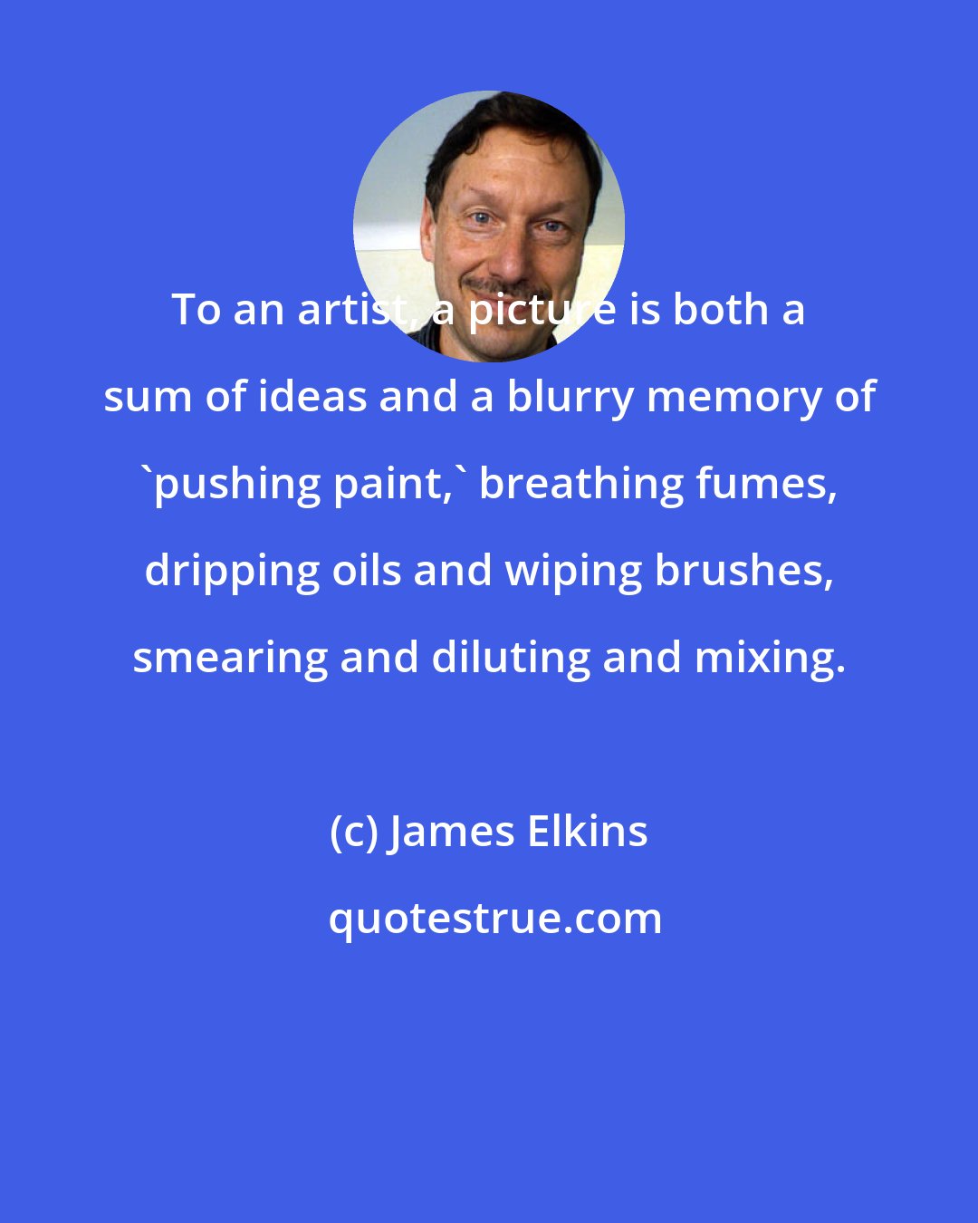 James Elkins: To an artist, a picture is both a sum of ideas and a blurry memory of 'pushing paint,' breathing fumes, dripping oils and wiping brushes, smearing and diluting and mixing.