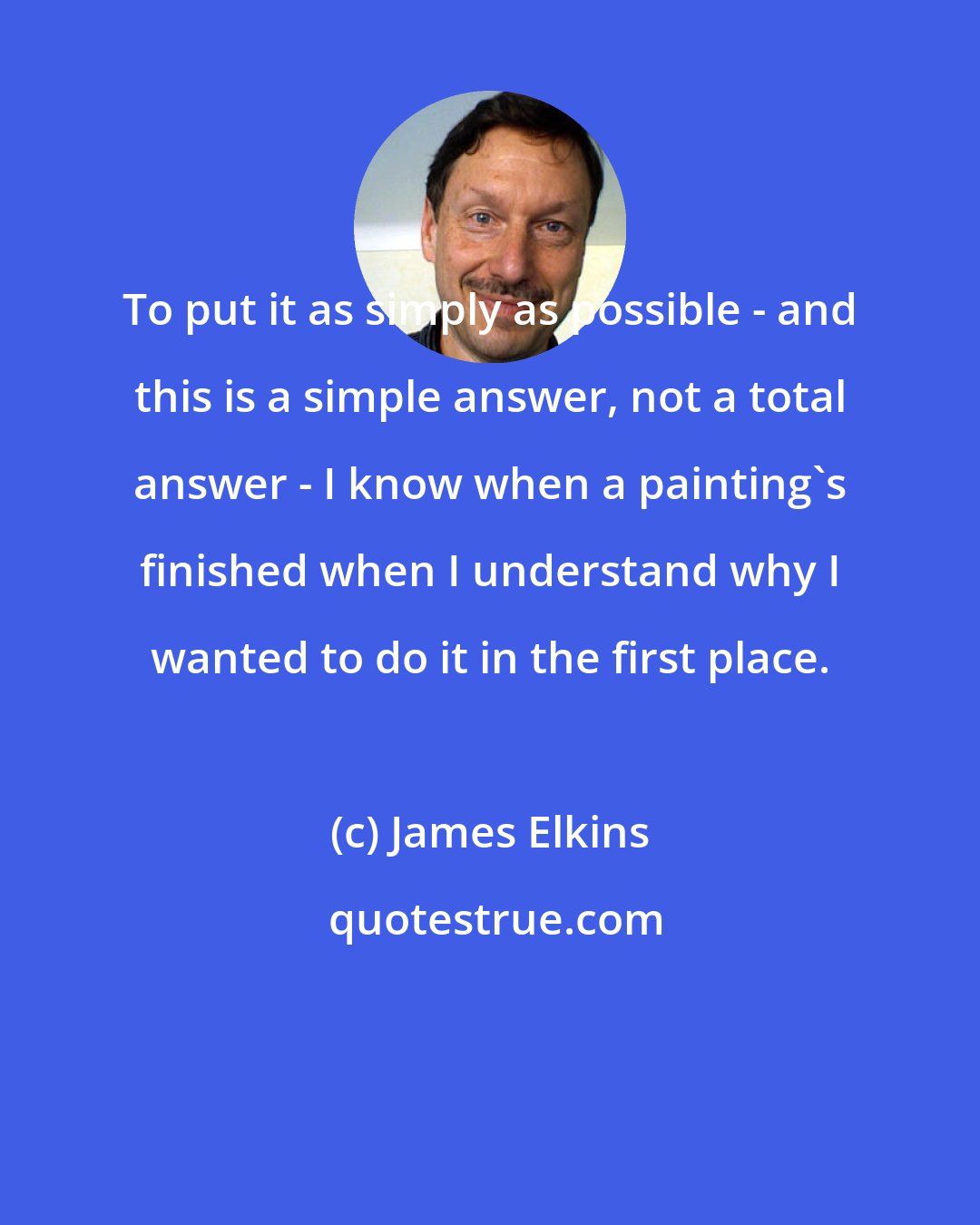 James Elkins: To put it as simply as possible - and this is a simple answer, not a total answer - I know when a painting's finished when I understand why I wanted to do it in the first place.