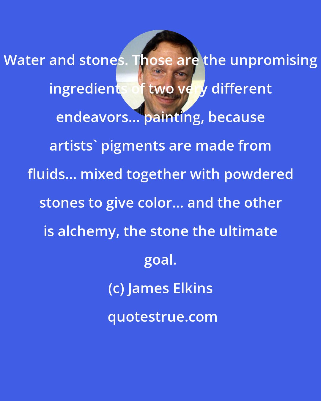 James Elkins: Water and stones. Those are the unpromising ingredients of two very different endeavors... painting, because artists' pigments are made from fluids... mixed together with powdered stones to give color... and the other is alchemy, the stone the ultimate goal.