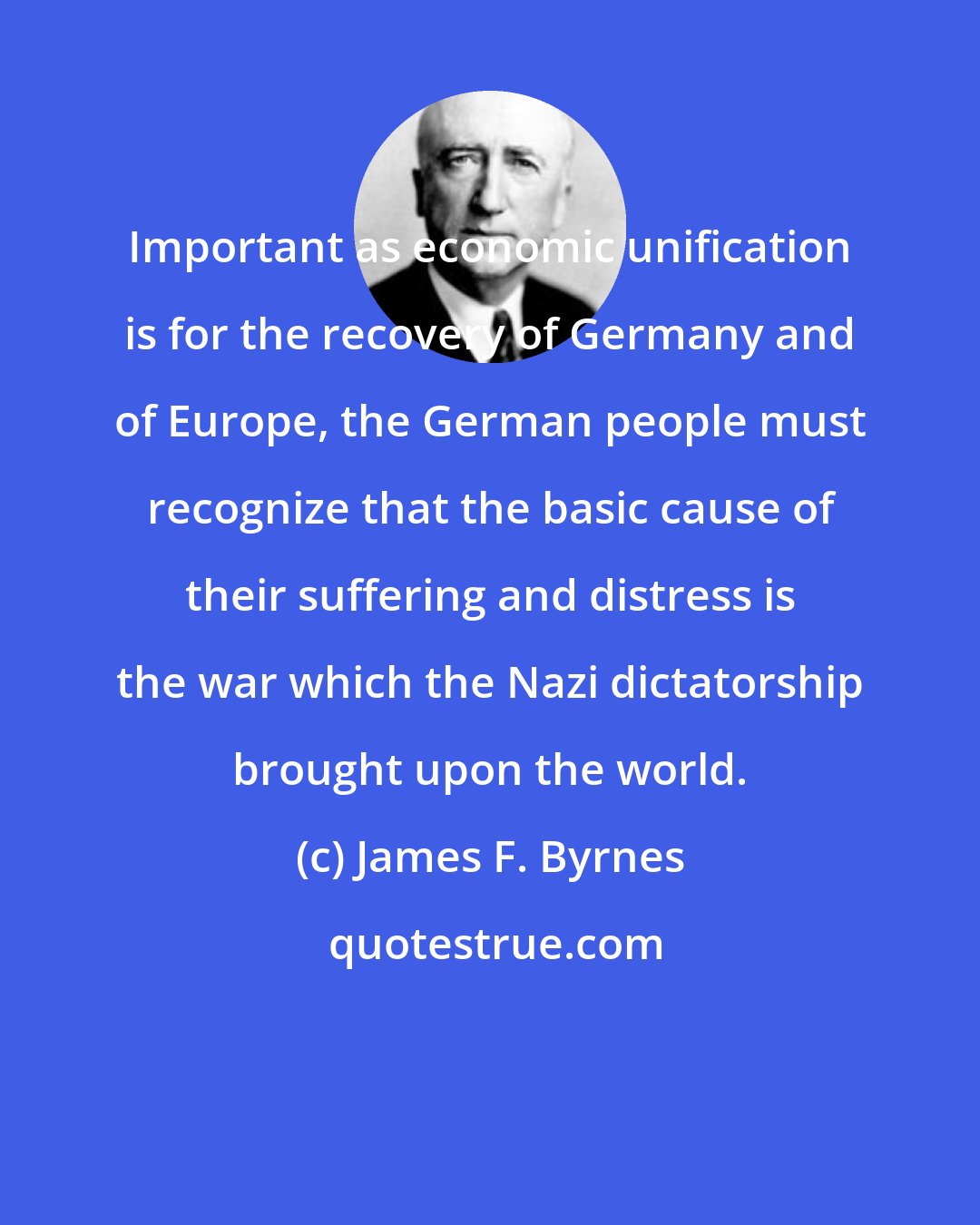 James F. Byrnes: Important as economic unification is for the recovery of Germany and of Europe, the German people must recognize that the basic cause of their suffering and distress is the war which the Nazi dictatorship brought upon the world.