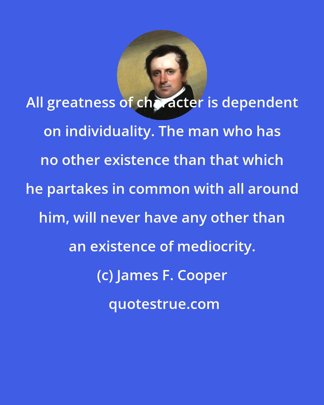 James F. Cooper: All greatness of character is dependent on individuality. The man who has no other existence than that which he partakes in common with all around him, will never have any other than an existence of mediocrity.