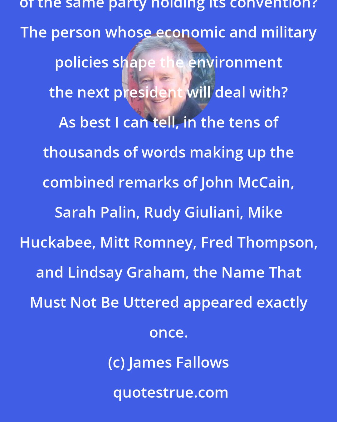 James Fallows: The President? Hmmm, I wonder who that might be? Could it be, perhaps, the sitting two-term incumbent of the same party holding its convention? The person whose economic and military policies shape the environment the next president will deal with? As best I can tell, in the tens of thousands of words making up the combined remarks of John McCain, Sarah Palin, Rudy Giuliani, Mike Huckabee, Mitt Romney, Fred Thompson, and Lindsay Graham, the Name That Must Not Be Uttered appeared exactly once.