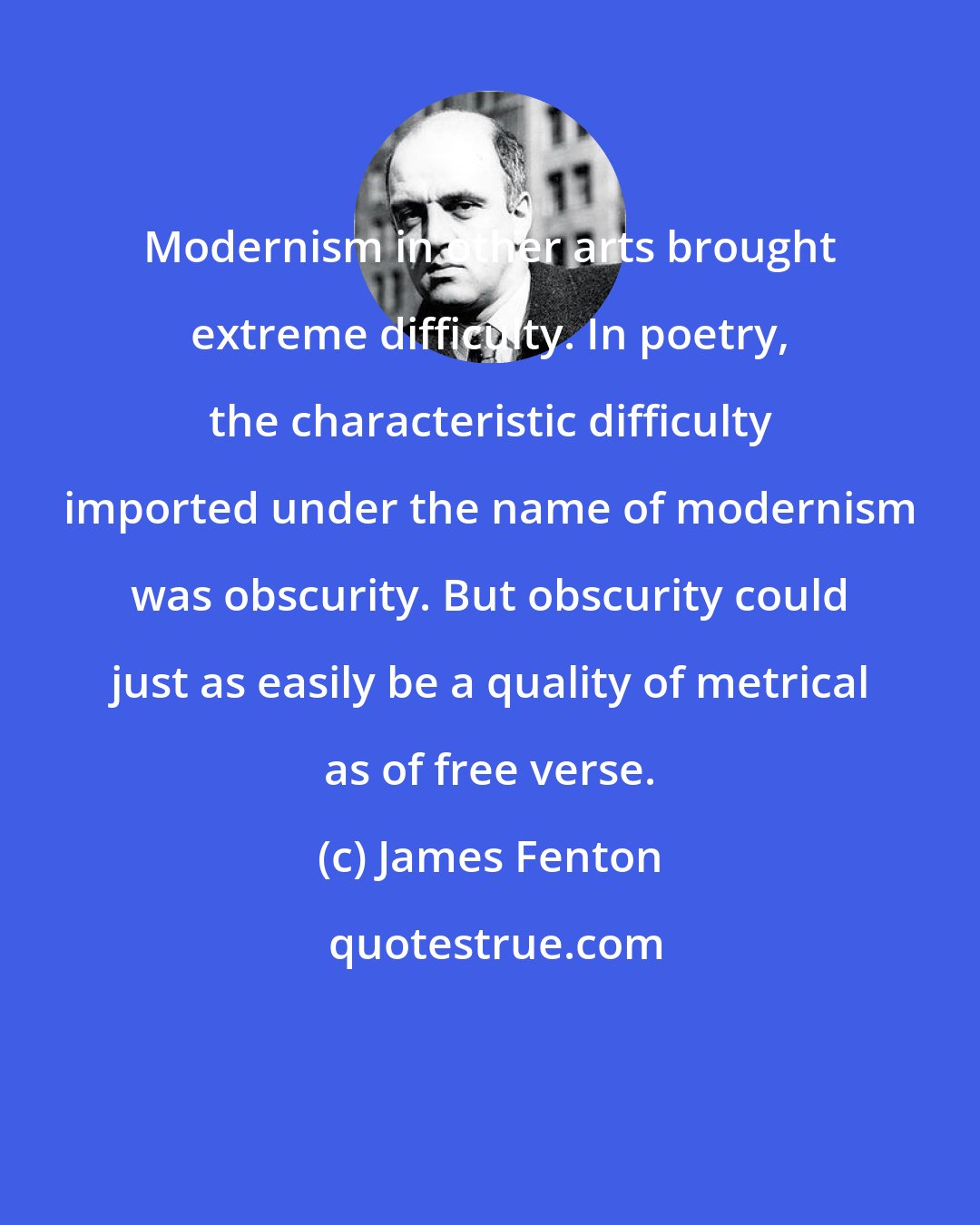 James Fenton: Modernism in other arts brought extreme difficulty. In poetry, the characteristic difficulty imported under the name of modernism was obscurity. But obscurity could just as easily be a quality of metrical as of free verse.