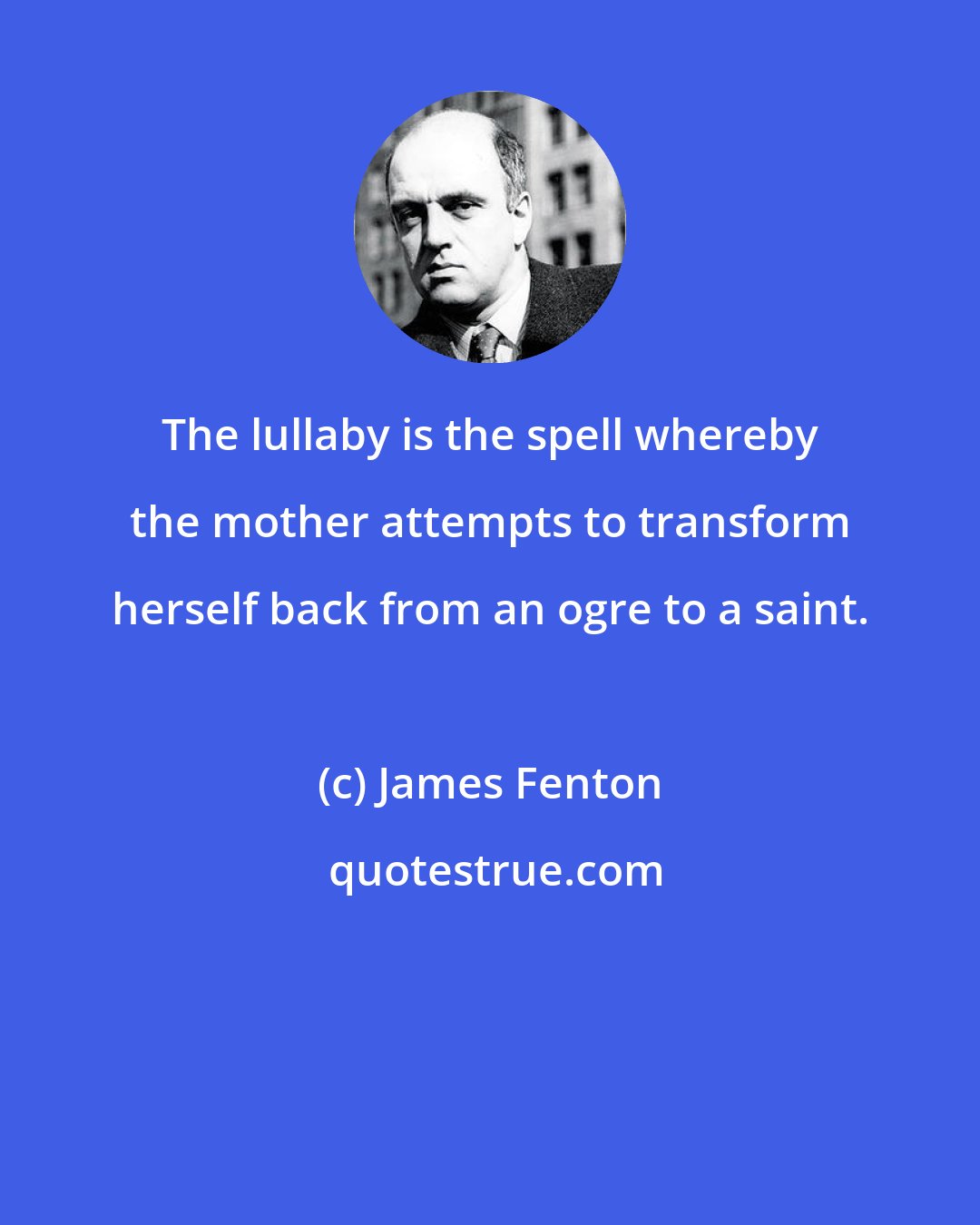 James Fenton: The lullaby is the spell whereby the mother attempts to transform herself back from an ogre to a saint.