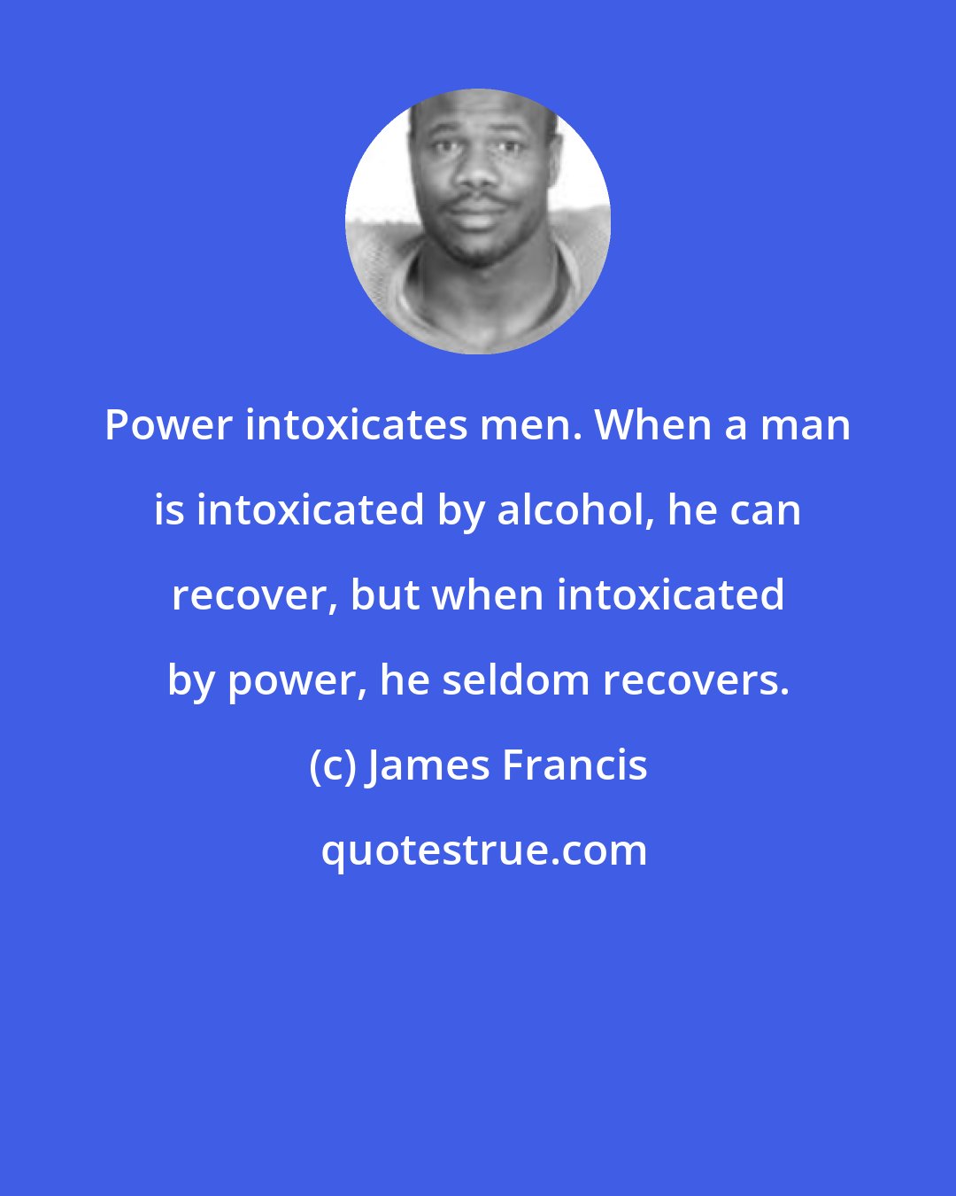 James Francis: Power intoxicates men. When a man is intoxicated by alcohol, he can recover, but when intoxicated by power, he seldom recovers.
