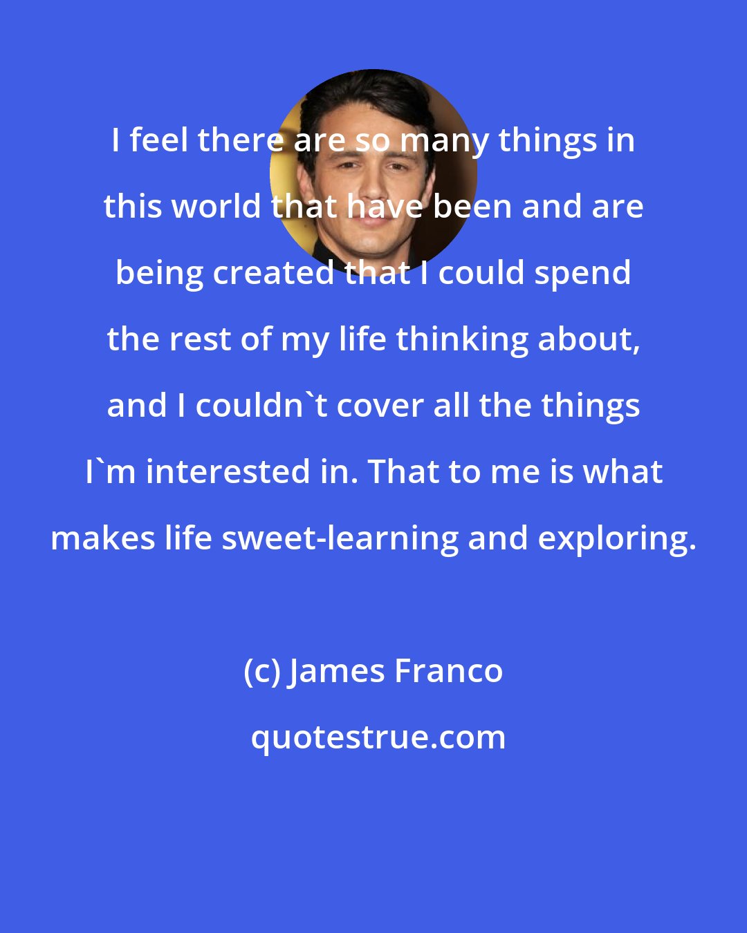 James Franco: I feel there are so many things in this world that have been and are being created that I could spend the rest of my life thinking about, and I couldn't cover all the things I'm interested in. That to me is what makes life sweet-learning and exploring.
