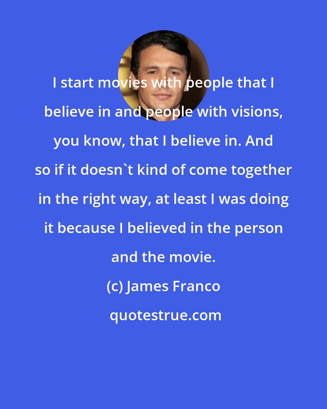 James Franco: I start movies with people that I believe in and people with visions, you know, that I believe in. And so if it doesn't kind of come together in the right way, at least I was doing it because I believed in the person and the movie.