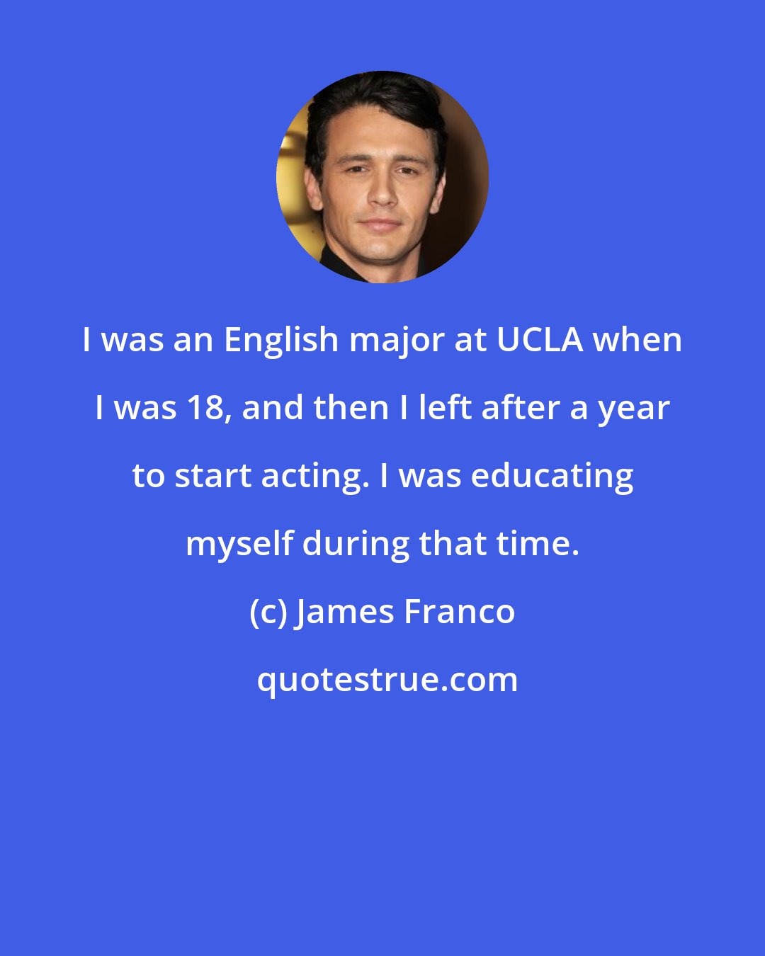 James Franco: I was an English major at UCLA when I was 18, and then I left after a year to start acting. I was educating myself during that time.