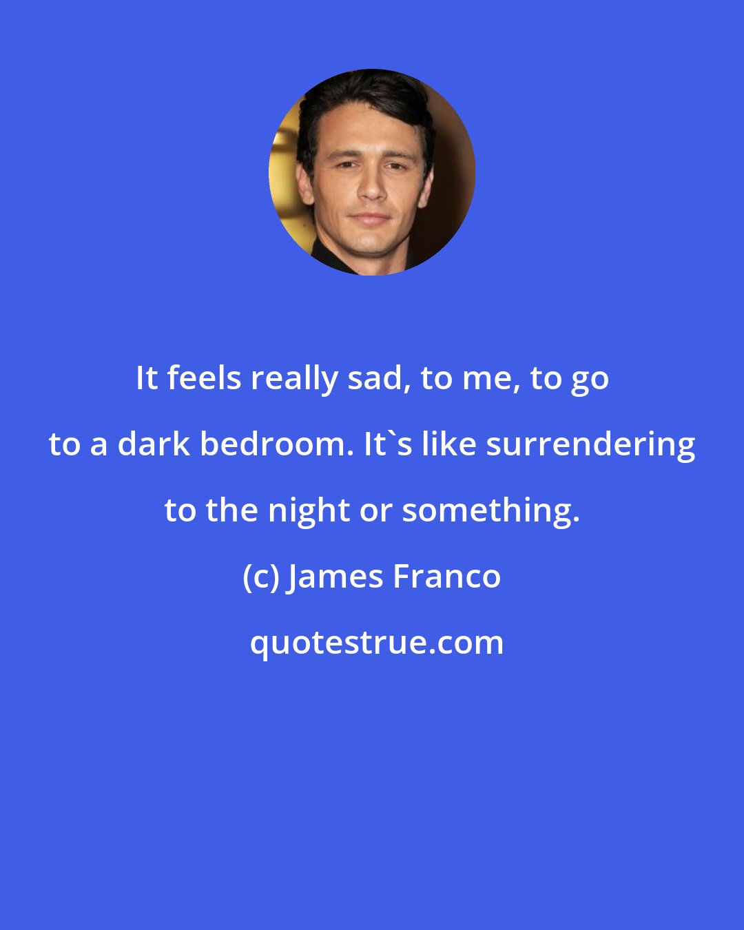 James Franco: It feels really sad, to me, to go to a dark bedroom. It's like surrendering to the night or something.