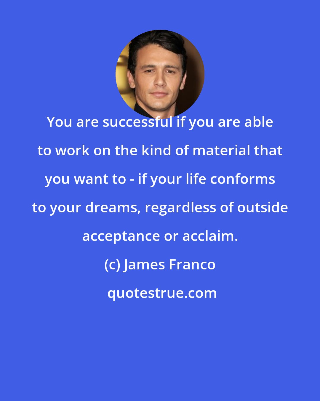 James Franco: You are successful if you are able to work on the kind of material that you want to - if your life conforms to your dreams, regardless of outside acceptance or acclaim.
