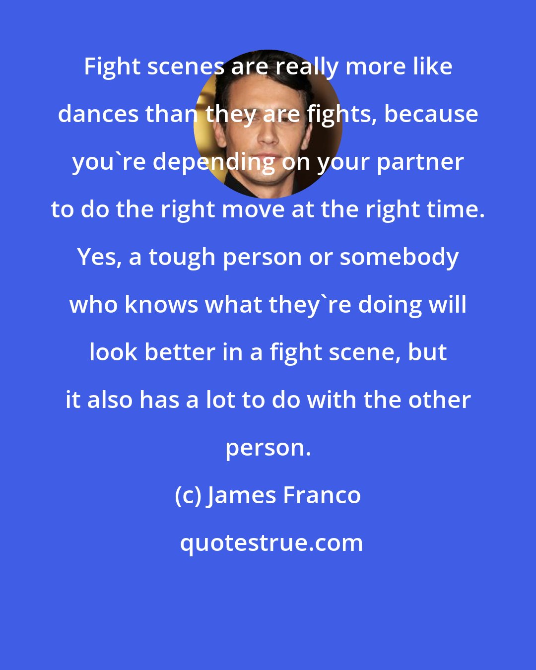 James Franco: Fight scenes are really more like dances than they are fights, because you're depending on your partner to do the right move at the right time. Yes, a tough person or somebody who knows what they're doing will look better in a fight scene, but it also has a lot to do with the other person.