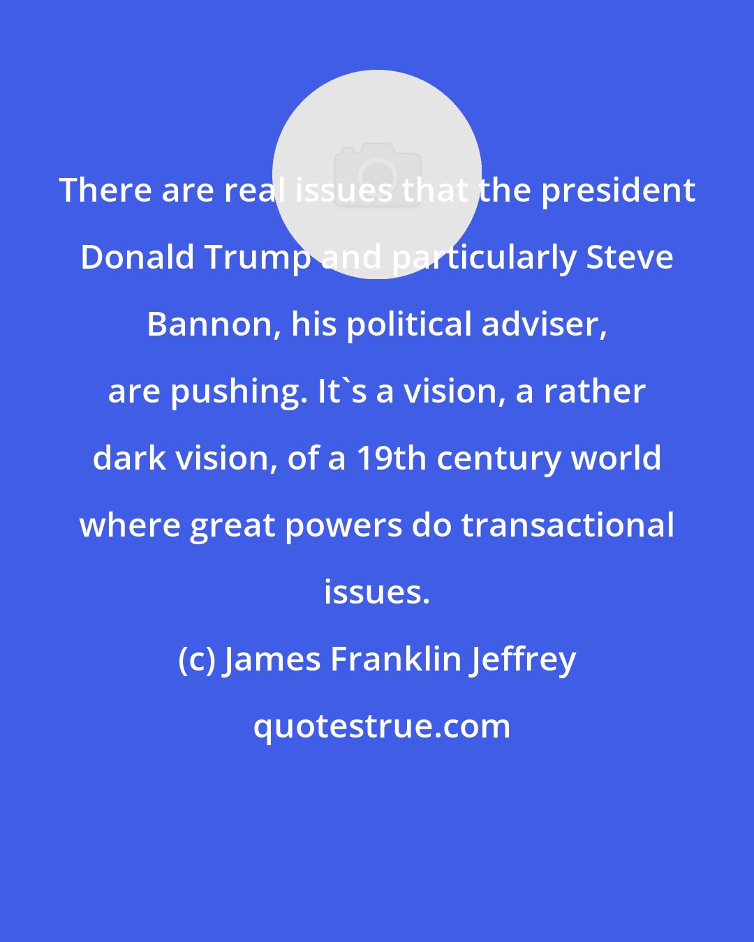 James Franklin Jeffrey: There are real issues that the president Donald Trump and particularly Steve Bannon, his political adviser, are pushing. It's a vision, a rather dark vision, of a 19th century world where great powers do transactional issues.
