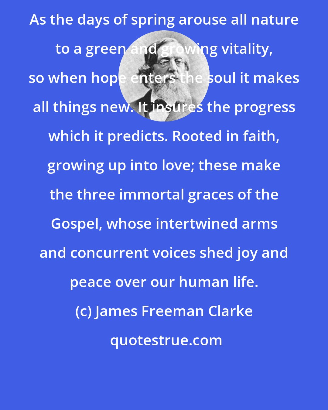 James Freeman Clarke: As the days of spring arouse all nature to a green and growing vitality, so when hope enters the soul it makes all things new. It insures the progress which it predicts. Rooted in faith, growing up into love; these make the three immortal graces of the Gospel, whose intertwined arms and concurrent voices shed joy and peace over our human life.