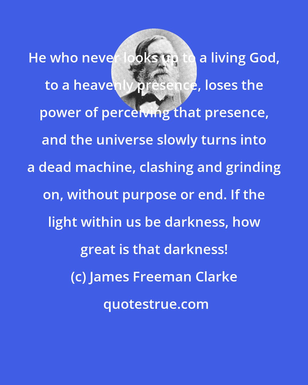 James Freeman Clarke: He who never looks up to a living God, to a heavenly presence, loses the power of perceiving that presence, and the universe slowly turns into a dead machine, clashing and grinding on, without purpose or end. If the light within us be darkness, how great is that darkness!