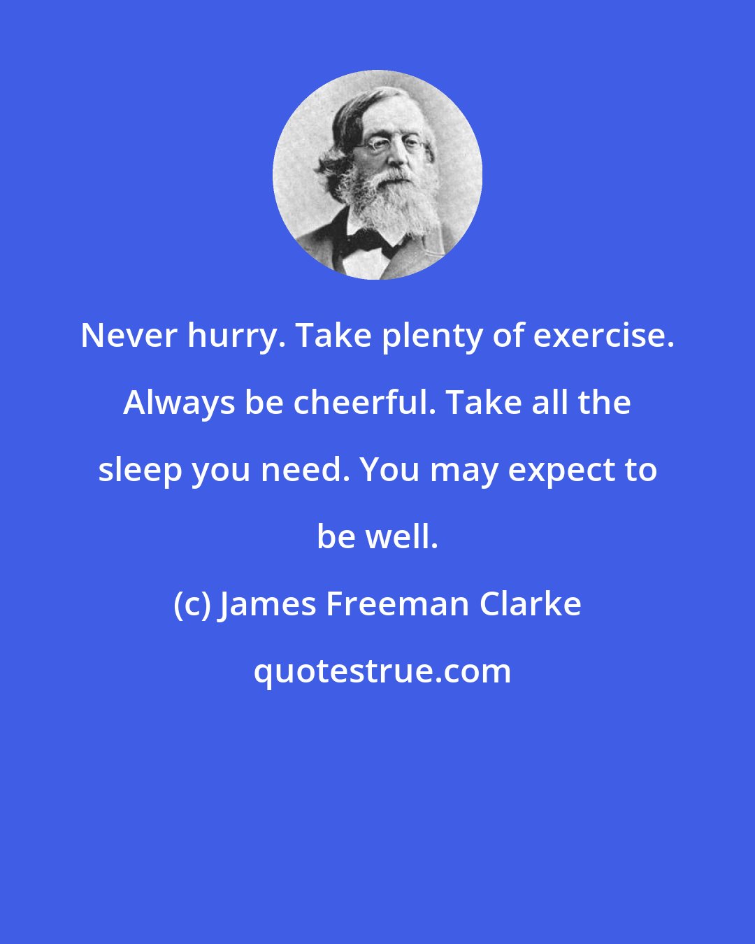 James Freeman Clarke: Never hurry. Take plenty of exercise. Always be cheerful. Take all the sleep you need. You may expect to be well.