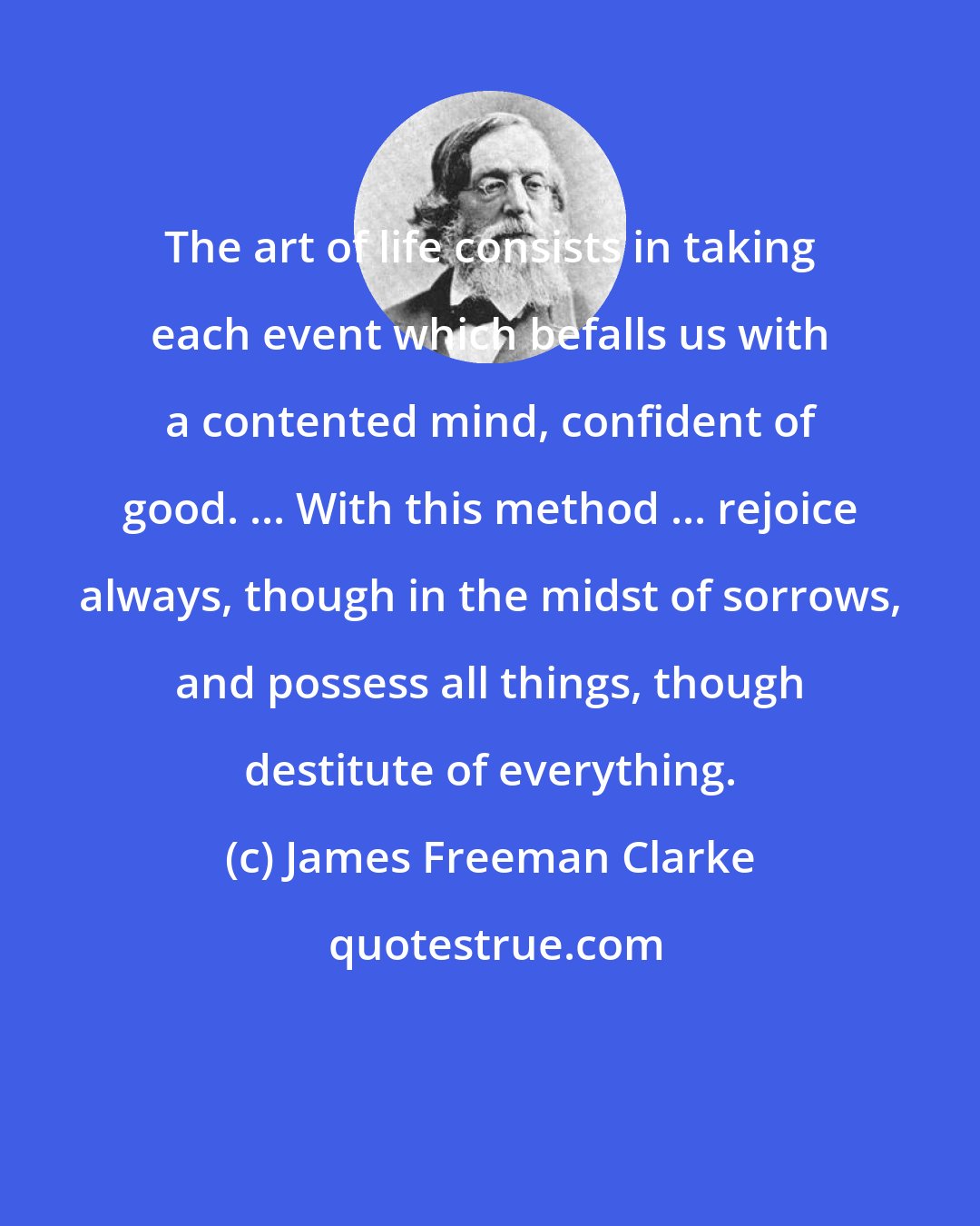 James Freeman Clarke: The art of life consists in taking each event which befalls us with a contented mind, confident of good. ... With this method ... rejoice always, though in the midst of sorrows, and possess all things, though destitute of everything.