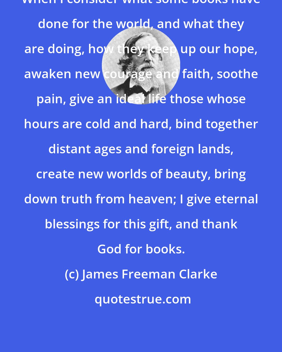 James Freeman Clarke: When I consider what some books have done for the world, and what they are doing, how they keep up our hope, awaken new courage and faith, soothe pain, give an ideal life those whose hours are cold and hard, bind together distant ages and foreign lands, create new worlds of beauty, bring down truth from heaven; I give eternal blessings for this gift, and thank God for books.