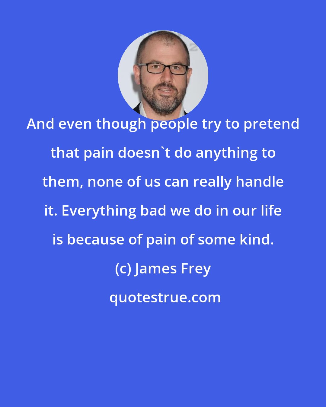 James Frey: And even though people try to pretend that pain doesn't do anything to them, none of us can really handle it. Everything bad we do in our life is because of pain of some kind.