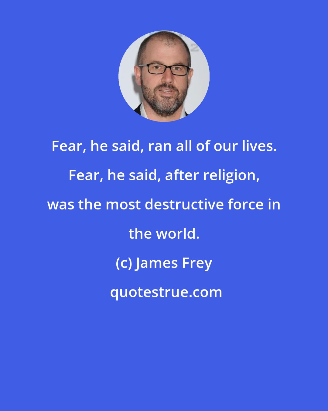 James Frey: Fear, he said, ran all of our lives. Fear, he said, after religion, was the most destructive force in the world.