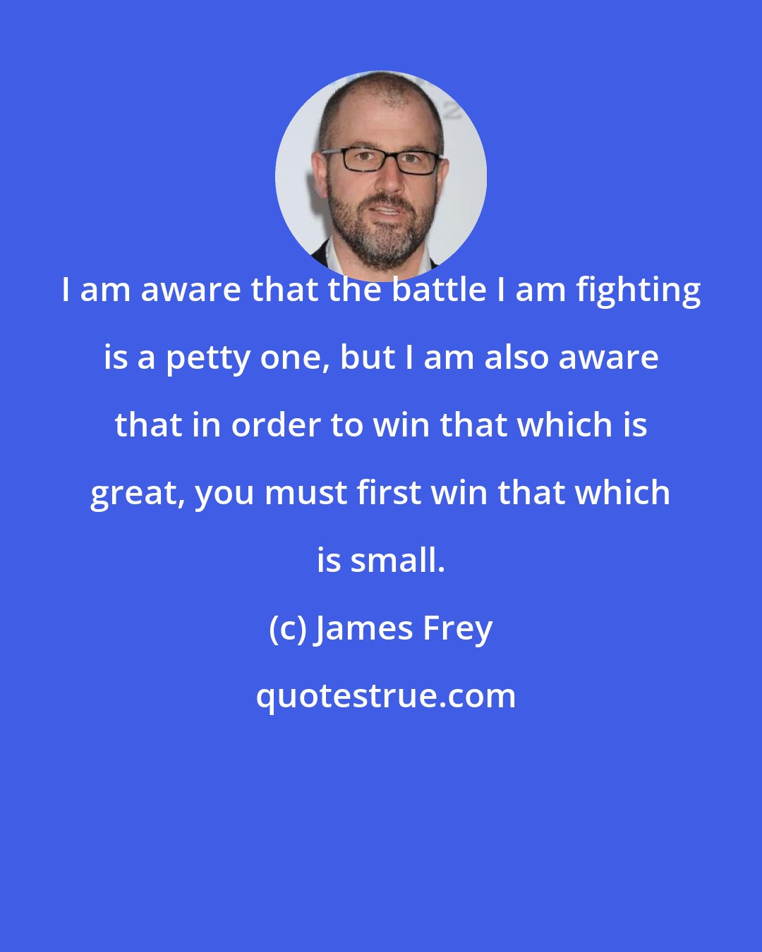 James Frey: I am aware that the battle I am fighting is a petty one, but I am also aware that in order to win that which is great, you must first win that which is small.