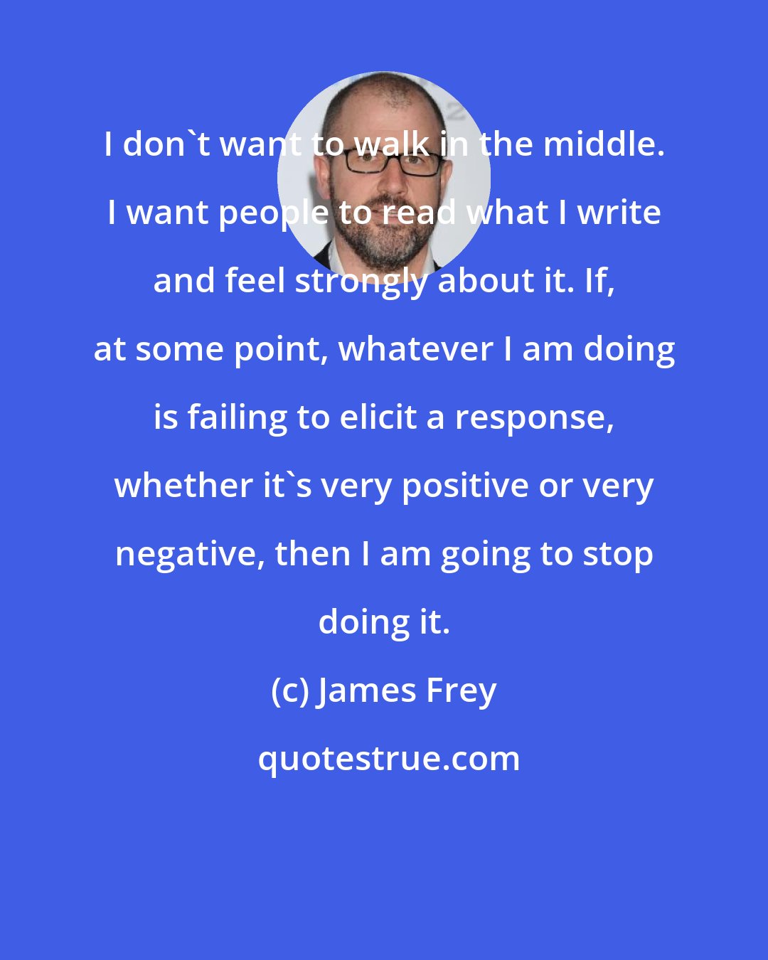 James Frey: I don't want to walk in the middle. I want people to read what I write and feel strongly about it. If, at some point, whatever I am doing is failing to elicit a response, whether it's very positive or very negative, then I am going to stop doing it.