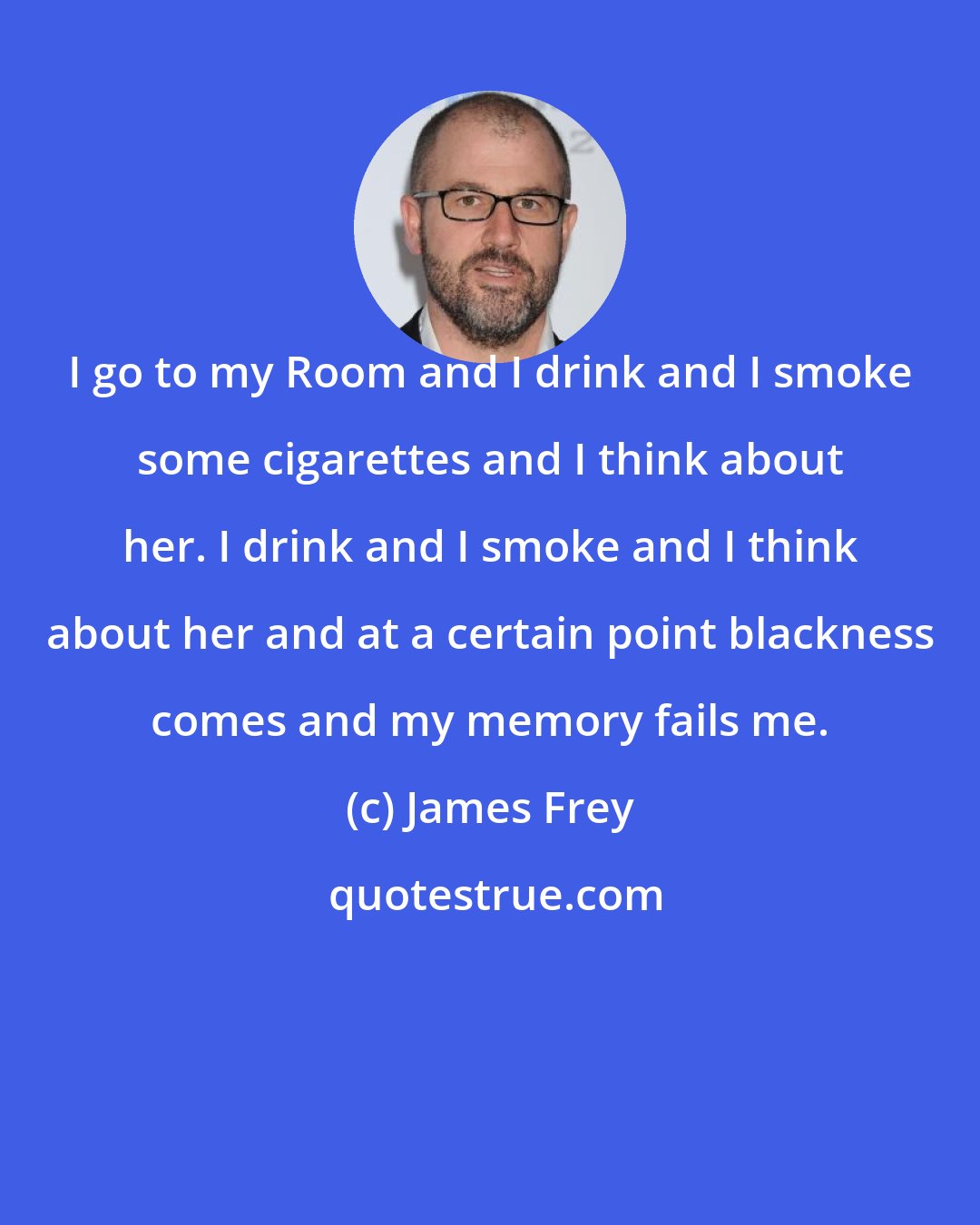 James Frey: I go to my Room and I drink and I smoke some cigarettes and I think about her. I drink and I smoke and I think about her and at a certain point blackness comes and my memory fails me.