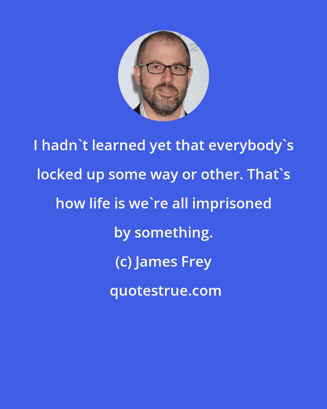 James Frey: I hadn't learned yet that everybody's locked up some way or other. That's how life is we're all imprisoned by something.