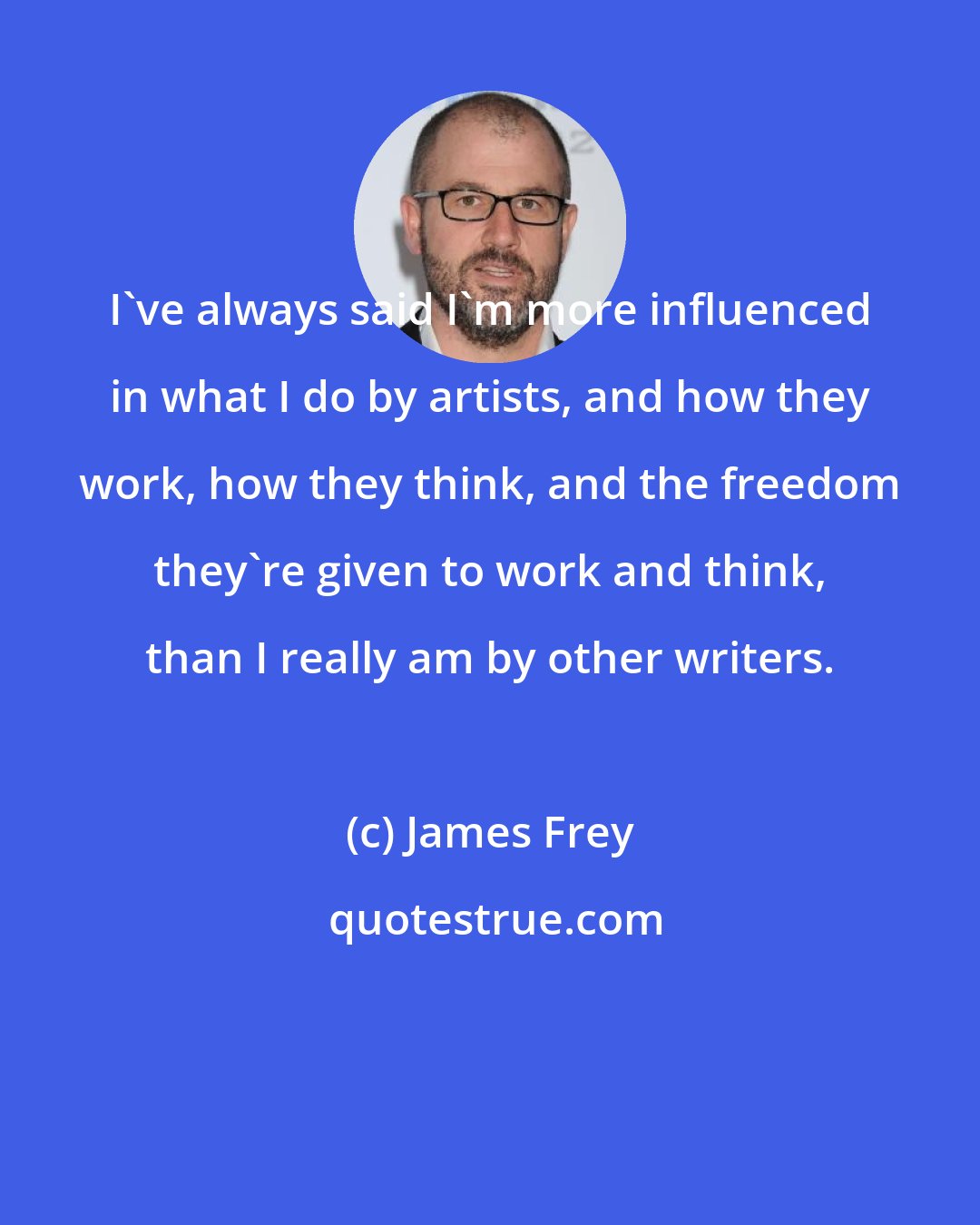 James Frey: I've always said I'm more influenced in what I do by artists, and how they work, how they think, and the freedom they're given to work and think, than I really am by other writers.