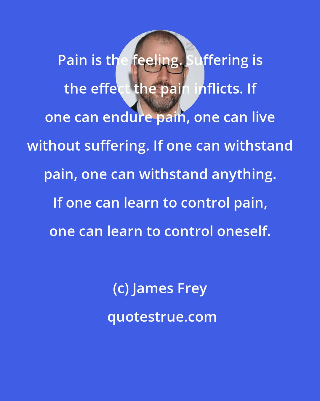 James Frey: Pain is the feeling. Suffering is the effect the pain inflicts. If one can endure pain, one can live without suffering. If one can withstand pain, one can withstand anything. If one can learn to control pain, one can learn to control oneself.