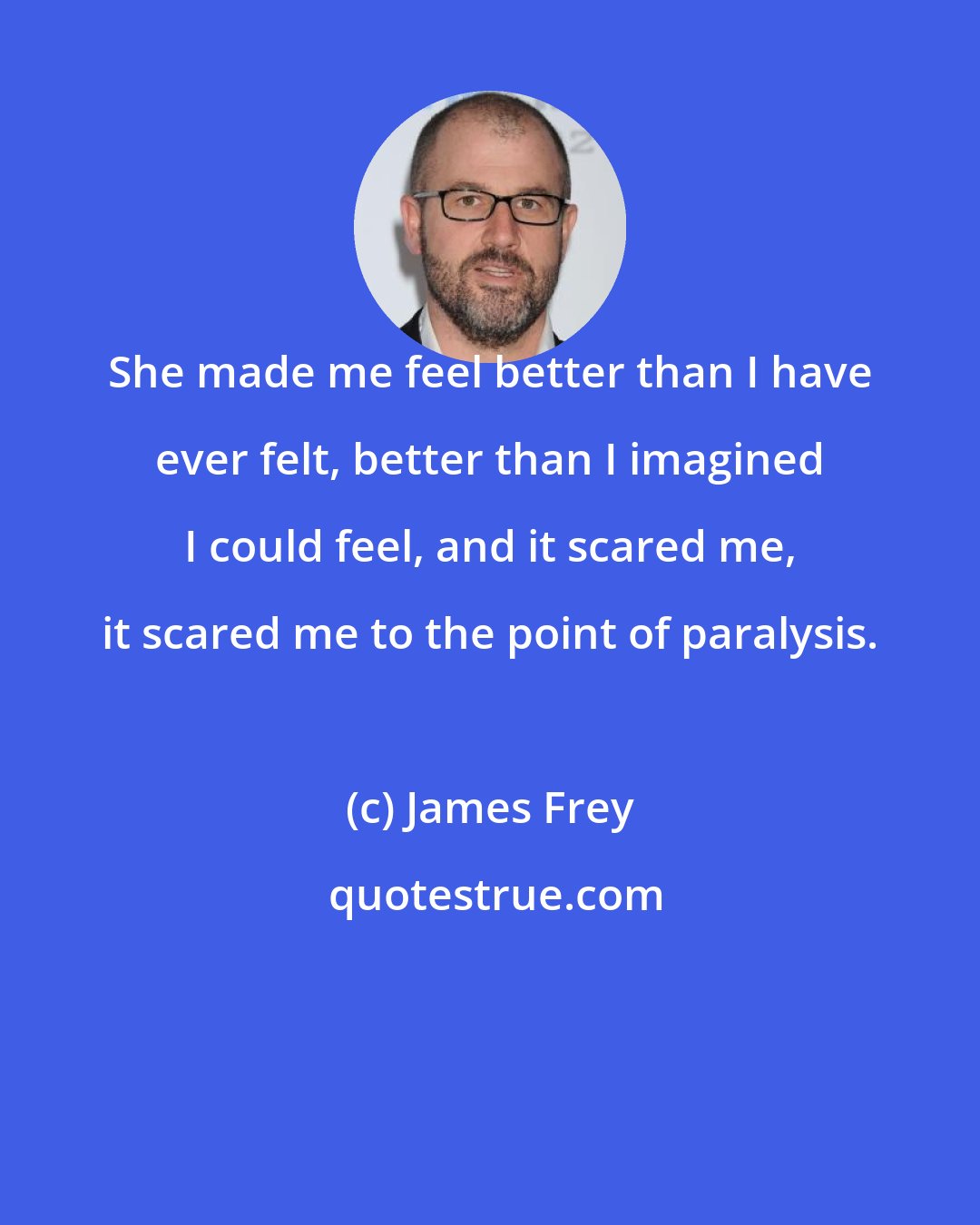 James Frey: She made me feel better than I have ever felt, better than I imagined I could feel, and it scared me, it scared me to the point of paralysis.