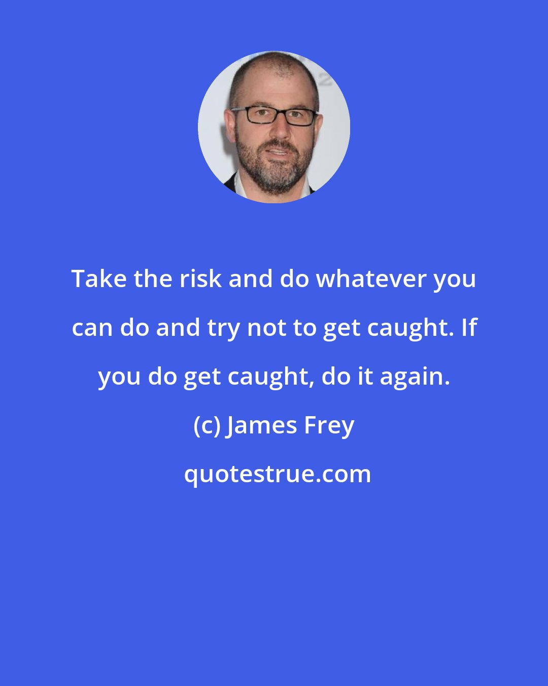 James Frey: Take the risk and do whatever you can do and try not to get caught. If you do get caught, do it again.