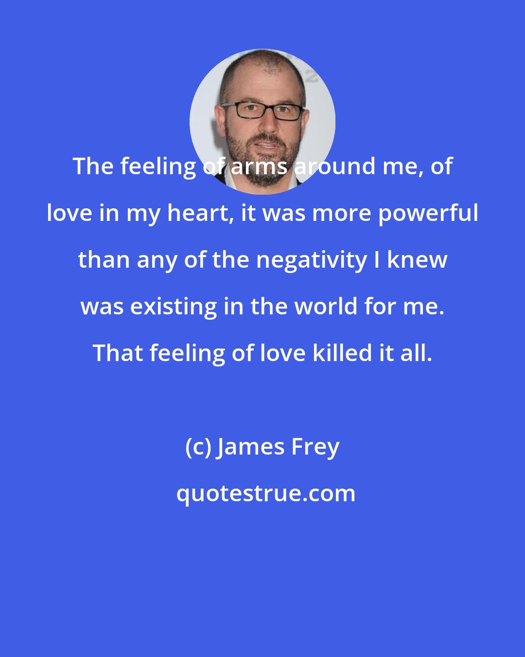 James Frey: The feeling of arms around me, of love in my heart, it was more powerful than any of the negativity I knew was existing in the world for me. That feeling of love killed it all.