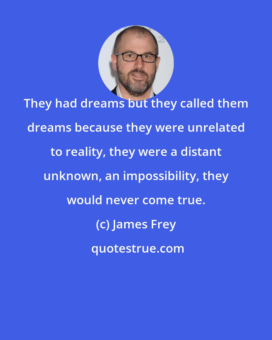 James Frey: They had dreams but they called them dreams because they were unrelated to reality, they were a distant unknown, an impossibility, they would never come true.