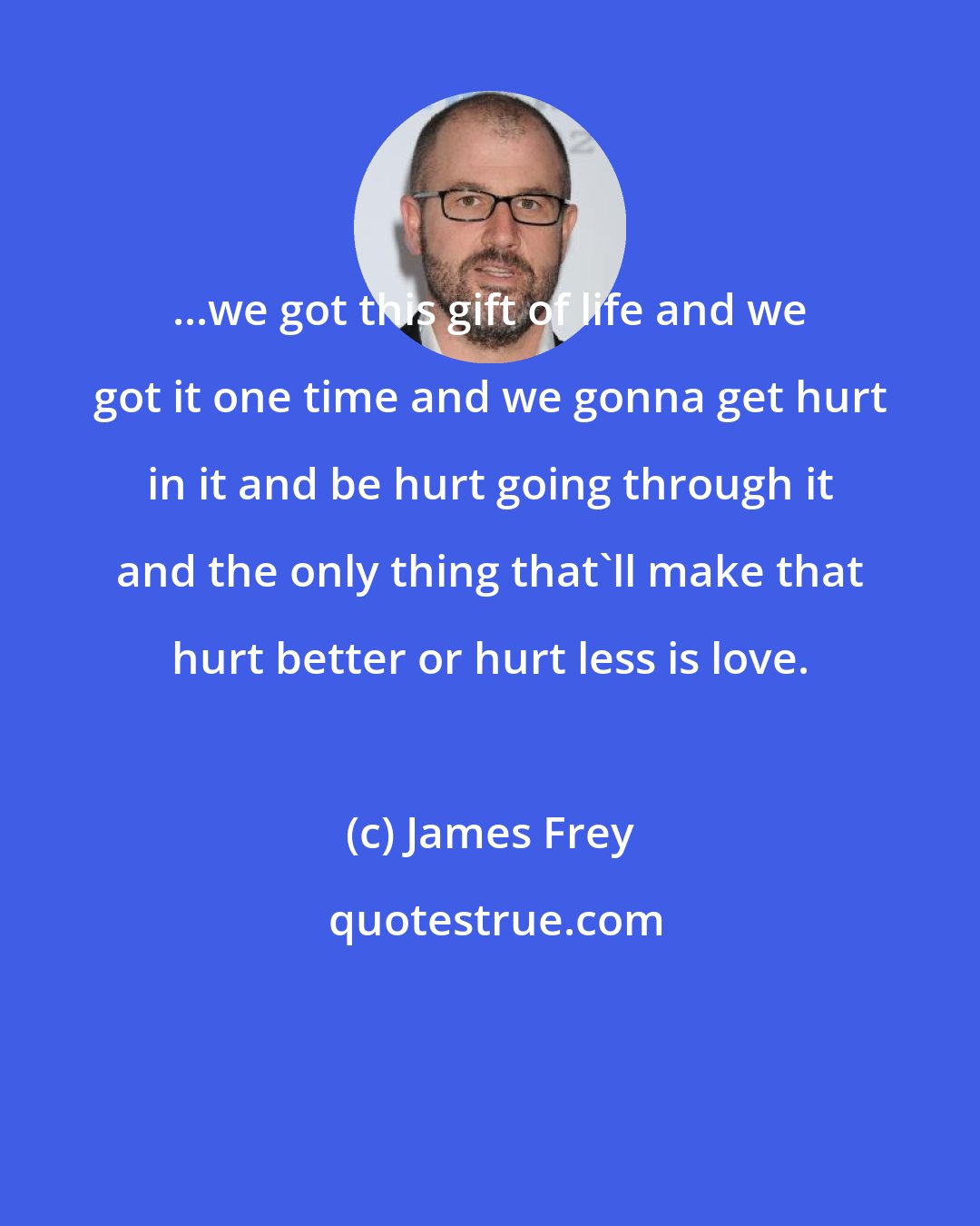 James Frey: ...we got this gift of life and we got it one time and we gonna get hurt in it and be hurt going through it and the only thing that'll make that hurt better or hurt less is love.