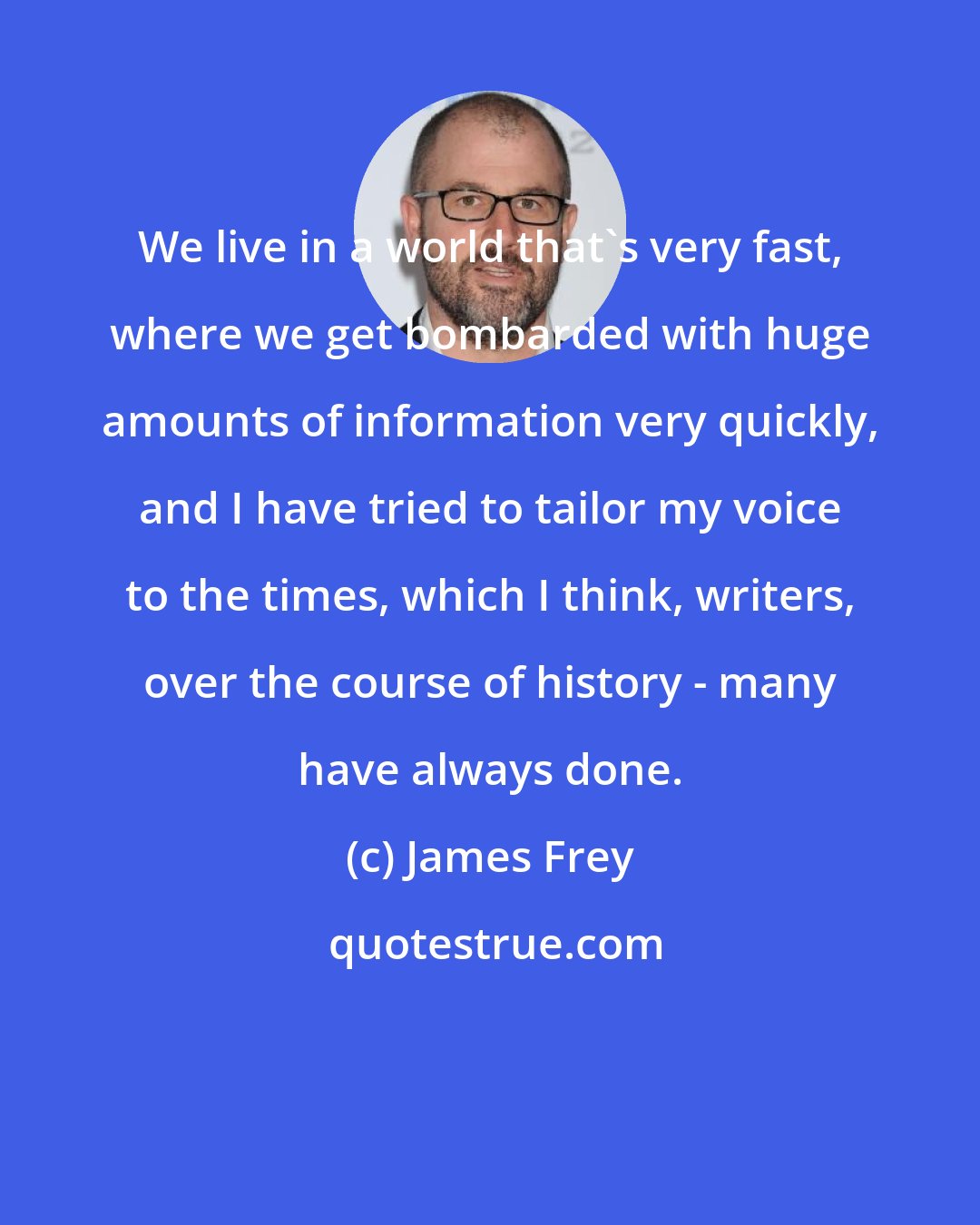 James Frey: We live in a world that's very fast, where we get bombarded with huge amounts of information very quickly, and I have tried to tailor my voice to the times, which I think, writers, over the course of history - many have always done.