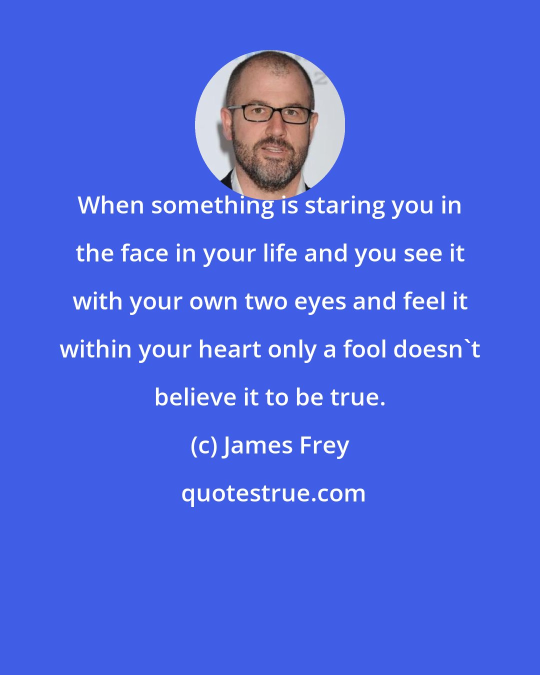 James Frey: When something is staring you in the face in your life and you see it with your own two eyes and feel it within your heart only a fool doesn't believe it to be true.