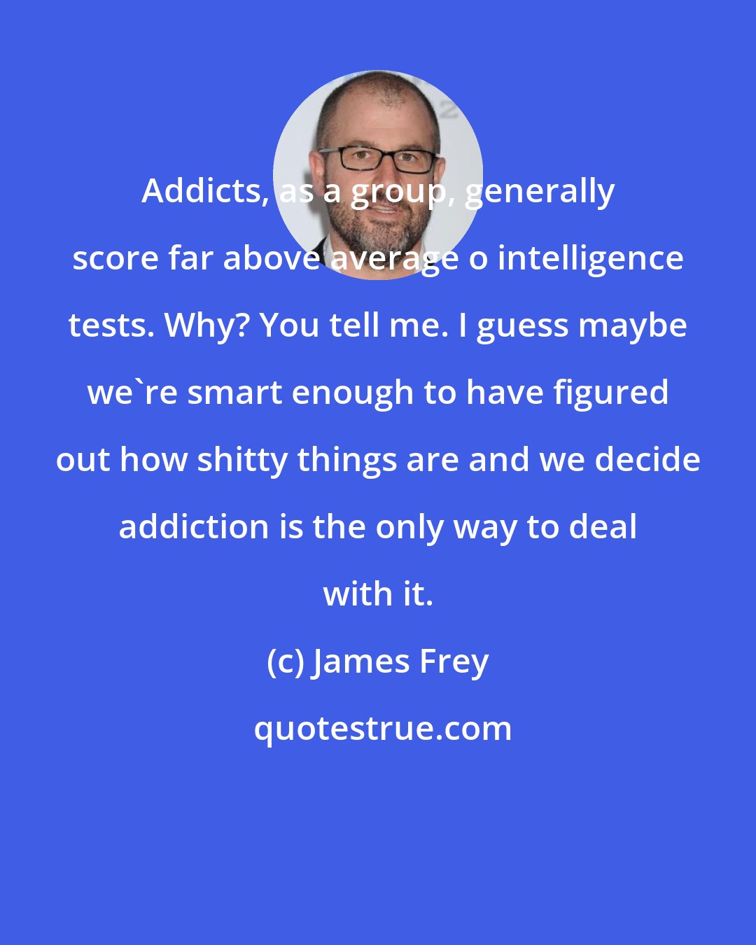 James Frey: Addicts, as a group, generally score far above average o intelligence tests. Why? You tell me. I guess maybe we're smart enough to have figured out how shitty things are and we decide addiction is the only way to deal with it.