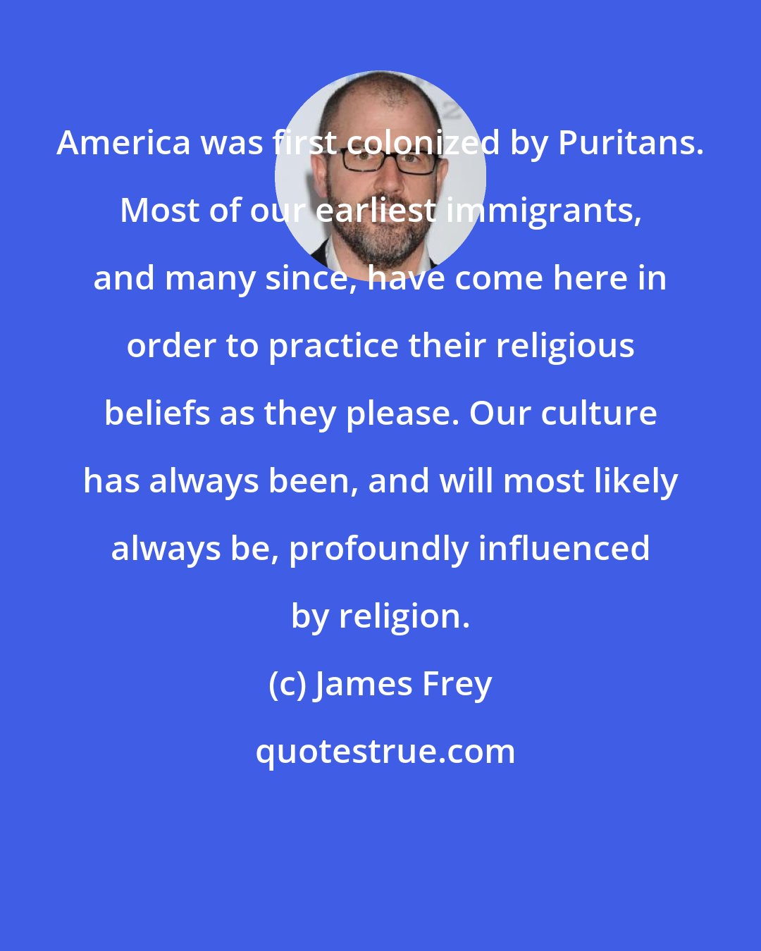 James Frey: America was first colonized by Puritans. Most of our earliest immigrants, and many since, have come here in order to practice their religious beliefs as they please. Our culture has always been, and will most likely always be, profoundly influenced by religion.