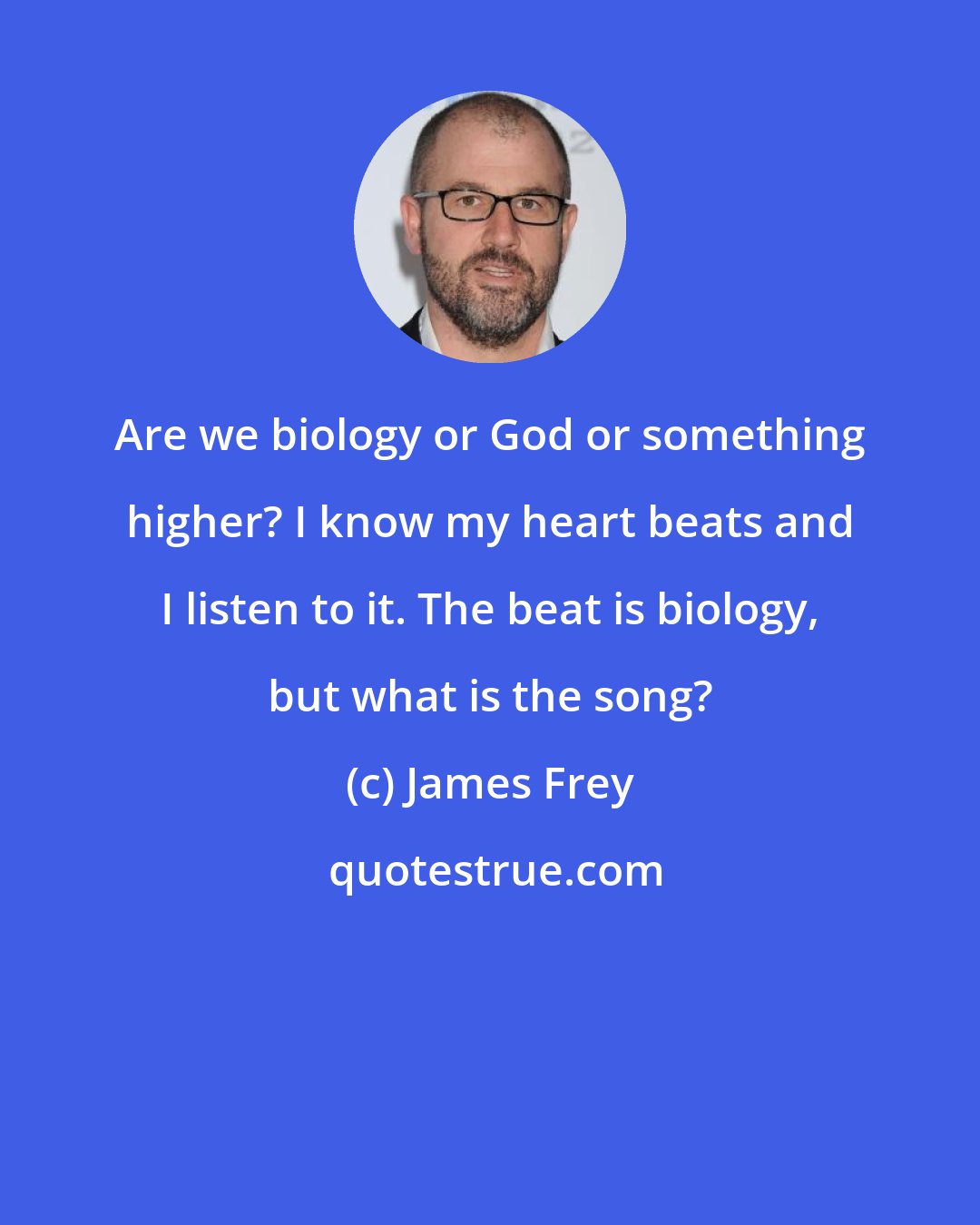 James Frey: Are we biology or God or something higher? I know my heart beats and I listen to it. The beat is biology, but what is the song?