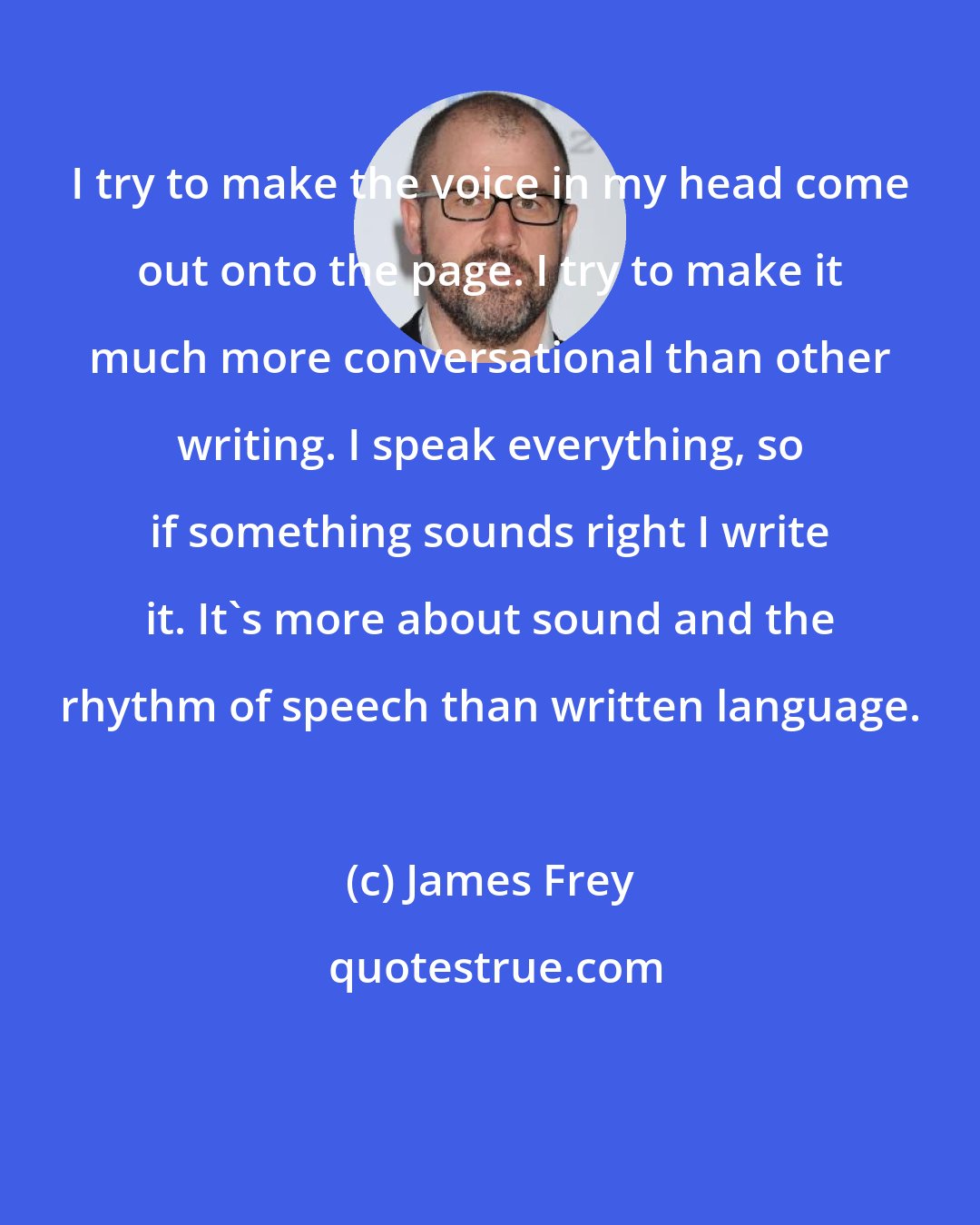 James Frey: I try to make the voice in my head come out onto the page. I try to make it much more conversational than other writing. I speak everything, so if something sounds right I write it. It's more about sound and the rhythm of speech than written language.