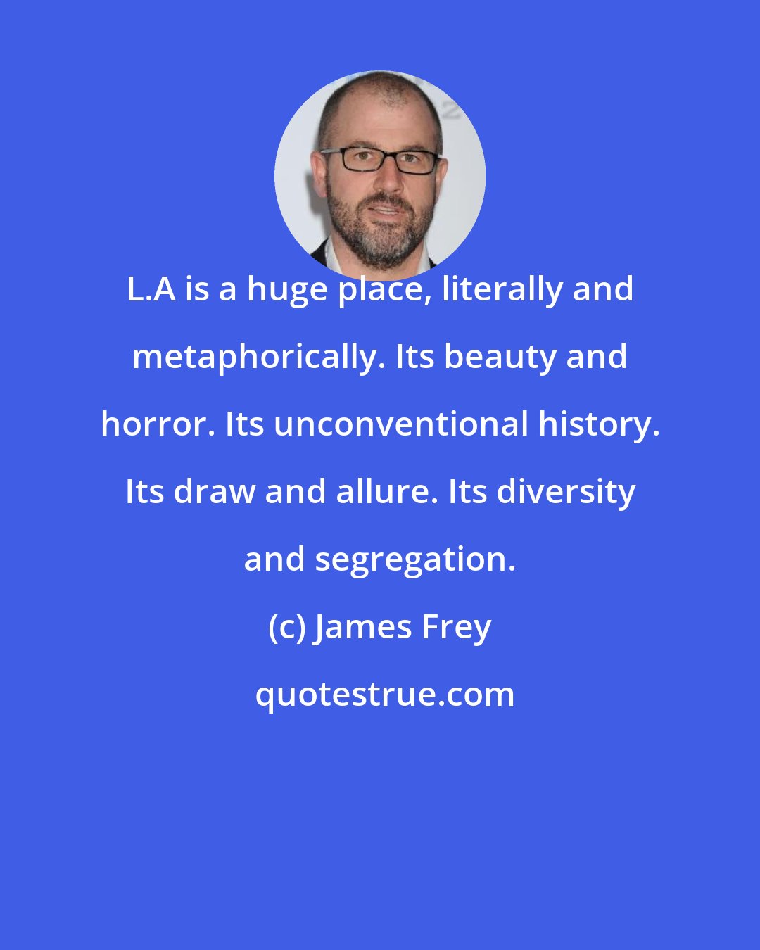 James Frey: L.A is a huge place, literally and metaphorically. Its beauty and horror. Its unconventional history. Its draw and allure. Its diversity and segregation.