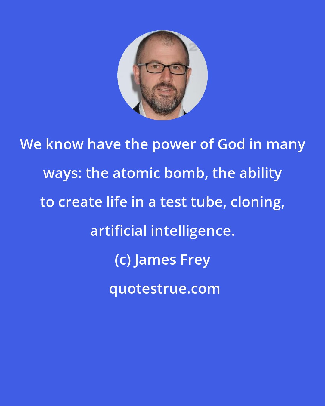 James Frey: We know have the power of God in many ways: the atomic bomb, the ability to create life in a test tube, cloning, artificial intelligence.